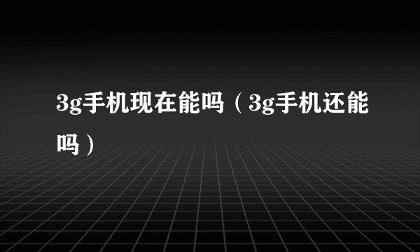 3g手机现在能吗（3g手机还能吗）