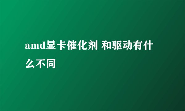 amd显卡催化剂 和驱动有什么不同