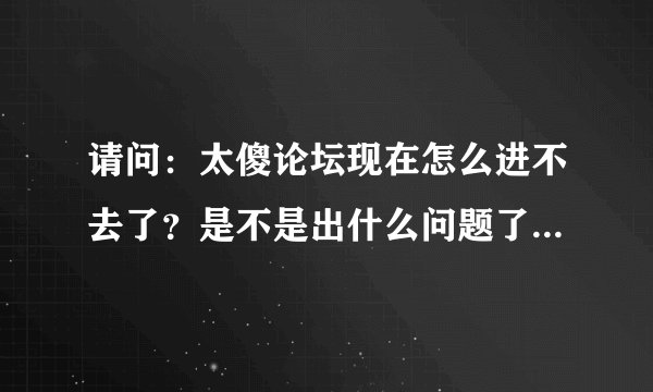 请问：太傻论坛现在怎么进不去了？是不是出什么问题了？谁知道麻烦说下