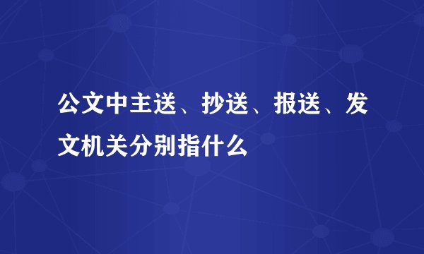 公文中主送、抄送、报送、发文机关分别指什么