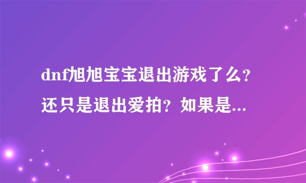 dnf旭旭宝宝退出游戏了么？还只是退出爱拍？如果是、为何要退出？