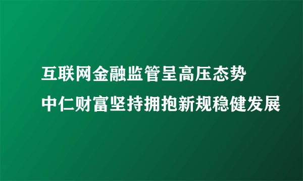 互联网金融监管呈高压态势 中仁财富坚持拥抱新规稳健发展