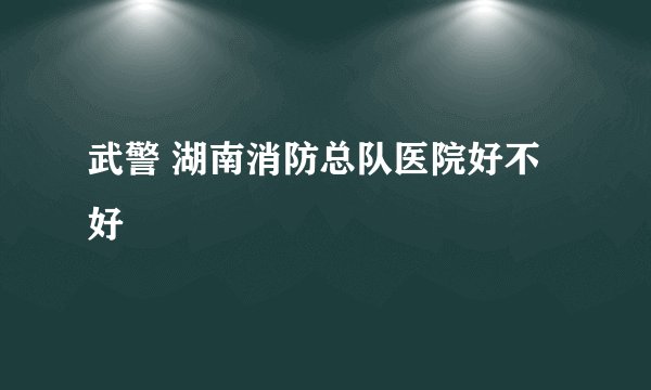 武警 湖南消防总队医院好不好