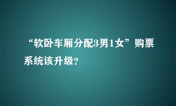 “软卧车厢分配3男1女”购票系统该升级?