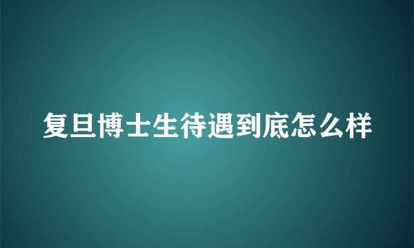 复旦博士生待遇到底怎么样