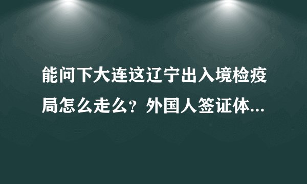 能问下大连这辽宁出入境检疫局怎么走么？外国人签证体检具体怎么走呢？有电话么请问？