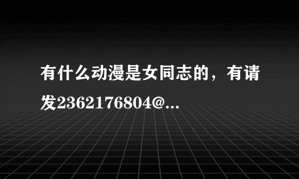 有什么动漫是女同志的，有请发2362176804@qq。com。。。。。谢啦