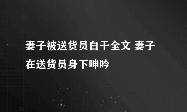 妻子被送货员白干全文 妻子在送货员身下呻吟