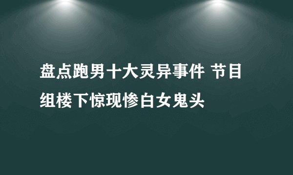 盘点跑男十大灵异事件 节目组楼下惊现惨白女鬼头