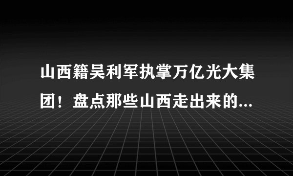 山西籍吴利军执掌万亿光大集团!盘点那些山西走出来的央企董事长