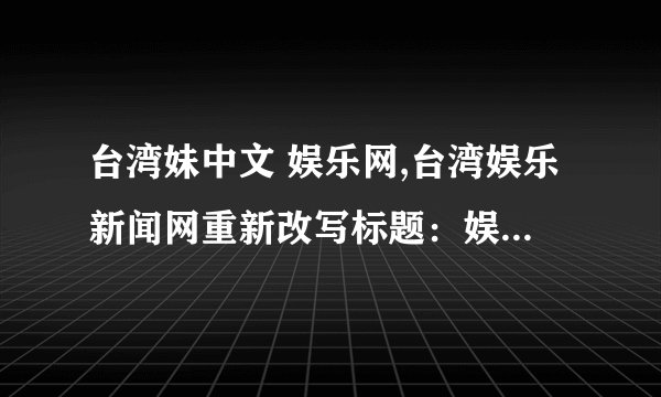 台湾妹中文 娱乐网,台湾娱乐新闻网重新改写标题:娱乐新闻台湾妹