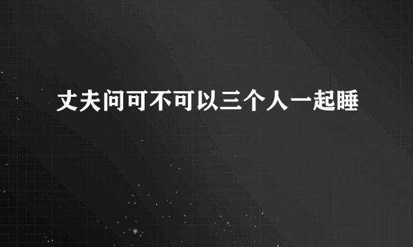 丈夫问可不可以三个人一起睡