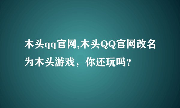 木头qq官网,木头QQ官网改名为木头游戏，你还玩吗？