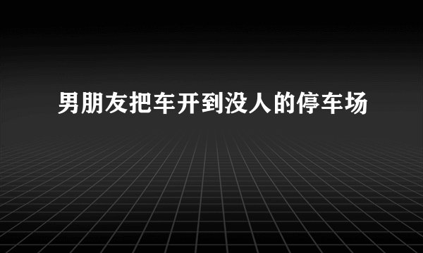 男朋友把车开到没人的停车场