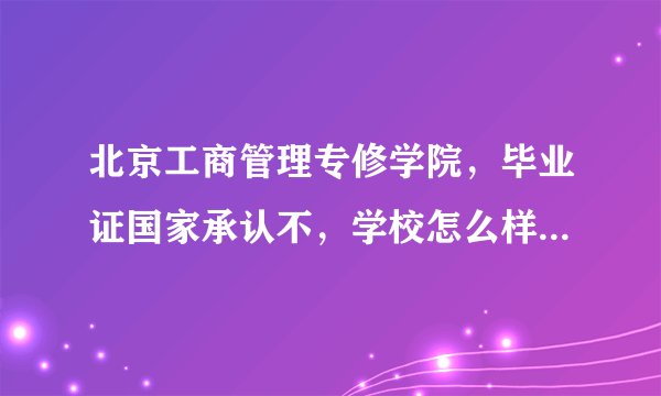 北京工商管理专修学院，毕业证国家承认不，学校怎么样，保就业不
