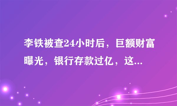 李铁被查24小时后，巨额财富曝光，银行存款过亿，这些钱到底是怎么来的？