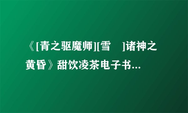 《[青之驱魔师][雪燐]诸神之黄昏》甜饮凌茶电子书txt全集下载
