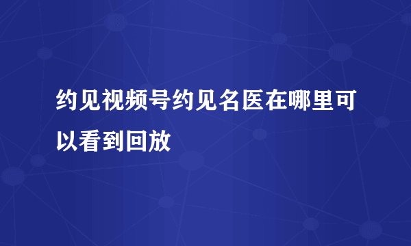 约见视频号约见名医在哪里可以看到回放