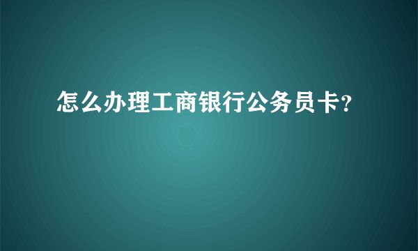 怎么办理工商银行公务员卡？