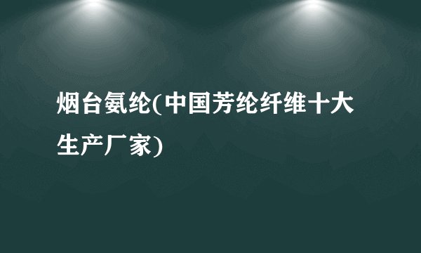 烟台氨纶(中国芳纶纤维十大生产厂家)