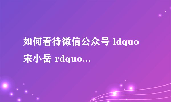 如何看待微信公众号 ldquo 宋小岳 rdquo 背后的运营者刘相良? - 知乎