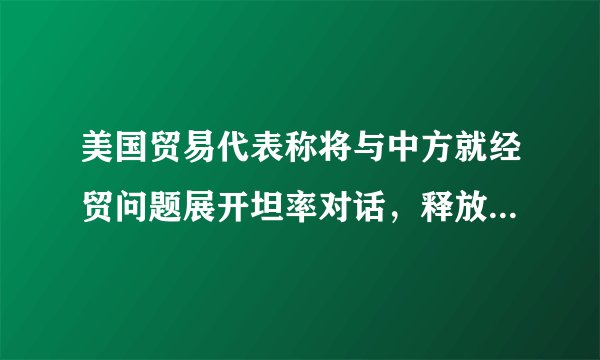 美国贸易代表称将与中方就经贸问题展开坦率对话，释放了哪些信息？