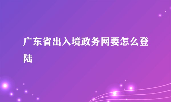 广东省出入境政务网要怎么登陆