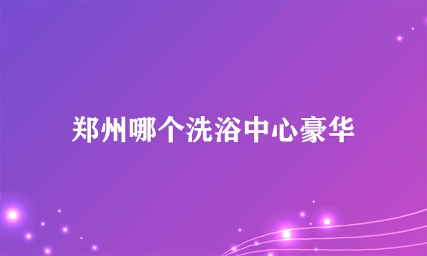 郑州哪个洗浴中心豪华