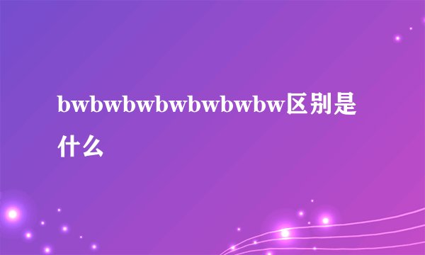 bwbwbwbwbwbwbw区别是什么
