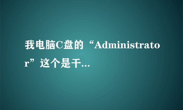 我电脑C盘的“Administrator”这个是干什么的，占的内存好大啊！可以删除吗？？