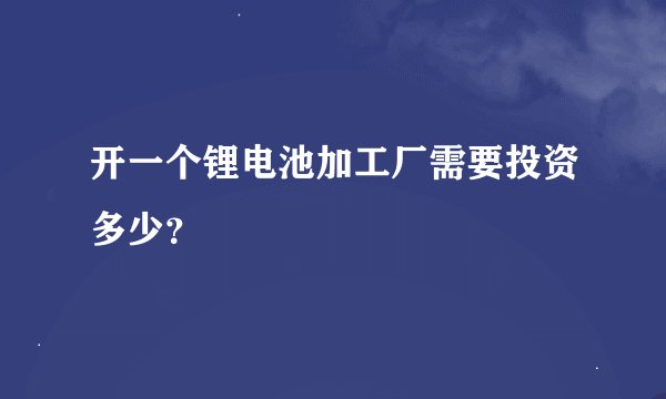 开一个锂电池加工厂需要投资多少？