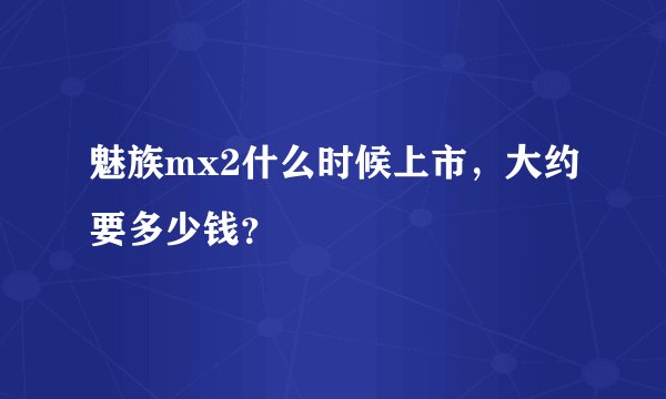 魅族mx2什么时候上市，大约要多少钱？