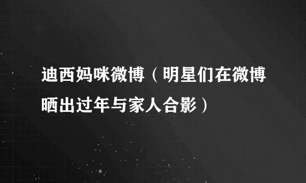 迪西妈咪微博（明星们在微博晒出过年与家人合影）