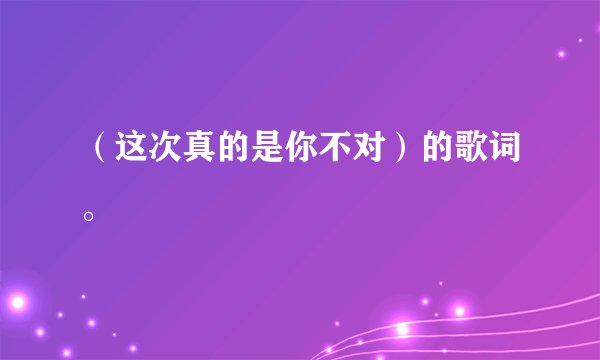 （这次真的是你不对）的歌词。
