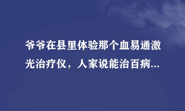 爷爷在县里体验那个血易通激光治疗仪，人家说能治百病，体验几次后人家让他买产品，一个一万多，这种机器