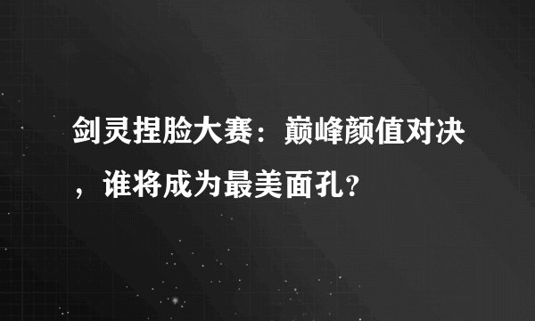 剑灵捏脸大赛：巅峰颜值对决，谁将成为最美面孔？