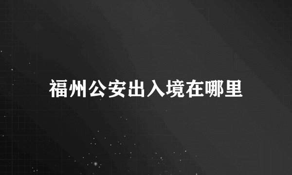 福州公安出入境在哪里
