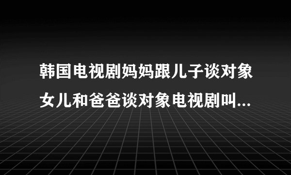 韩国电视剧妈妈跟儿子谈对象女儿和爸爸谈对象电视剧叫什么名字