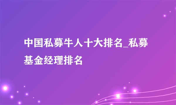 中国私募牛人十大排名_私募基金经理排名
