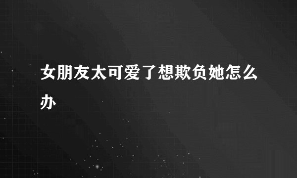 女朋友太可爱了想欺负她怎么办