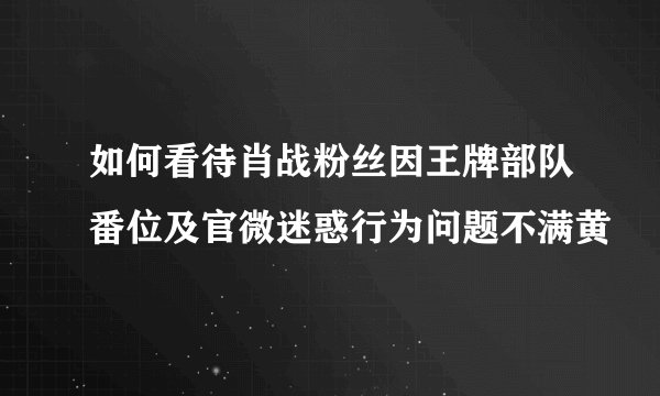 如何看待肖战粉丝因王牌部队番位及官微迷惑行为问题不满黄