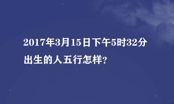 2017年3月15日下午5时32分出生的人五行怎样？