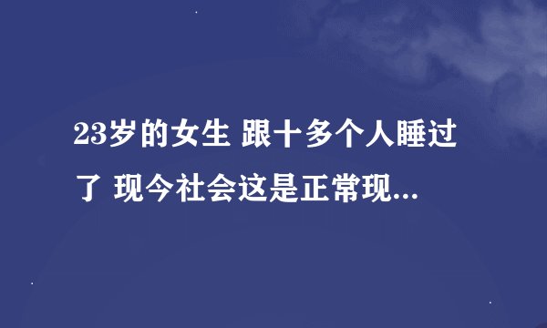 23岁的女生 跟十多个人睡过了 现今社会这是正常现象吗? -