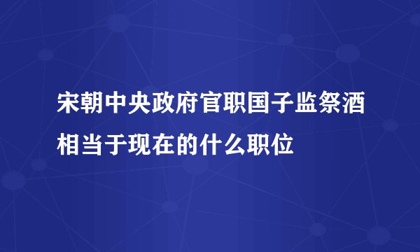 宋朝中央政府官职国子监祭酒相当于现在的什么职位