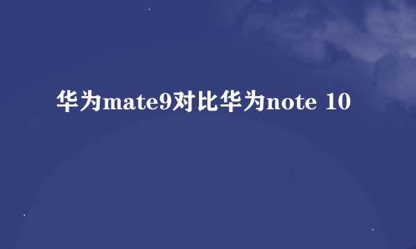 华为mate9对比华为note 10