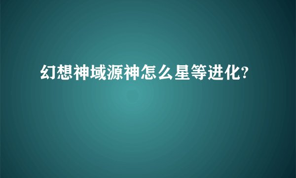 幻想神域源神怎么星等进化?