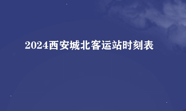 2024西安城北客运站时刻表