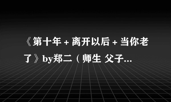 《第十年＋离开以后＋当你老了》by郑二（师生 父子 年上 狗血强制 三观不正 经典老文）