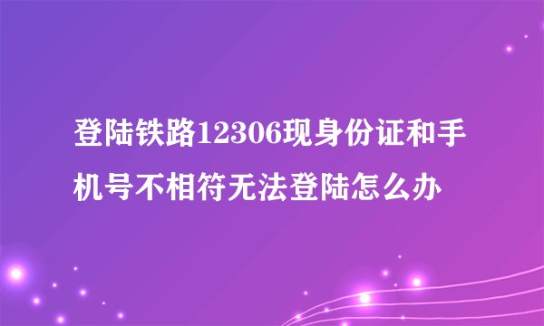 登陆铁路12306现身份证和手机号不相符无法登陆怎么办