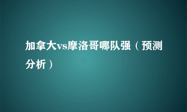 加拿大vs摩洛哥哪队强（预测分析）